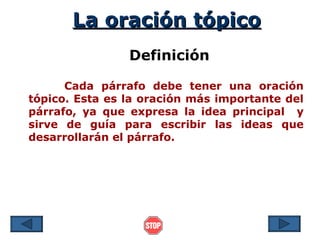 La oración tópico
                Definición

      Cada párrafo debe tener una oración
tópico. Esta es la oración más importante del
párrafo, ya que expresa la idea principal y
sirve de guía para escribir las ideas que
desarrollarán el párrafo.
 