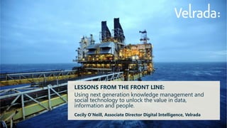 LESSONS FROM THE FRONT LINE: 
Using next generation knowledge management and social technology to unlock the value in data, information and people. 
Cecily O’Neill, Associate Director Digital Intelligence, Velrada 
 