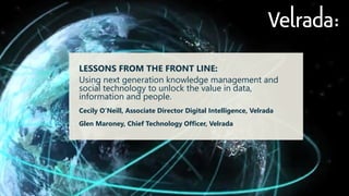 LESSONS FROM THE FRONT LINE: 
Using next generation knowledge management and social technology to unlock the value in data, information and people. 
Cecily O’Neill, Associate Director Digital Intelligence, Velrada 
Glen Maroney, Chief Technology Officer, Velrada  