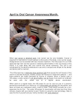 April is Oral Cancer Awareness Month.




When oral cancer is detected early, oral cancer can be very treatable. Cancer is
important to treat before it would spread to other parts of the body. Lives can be saved.
Disfigurement can be avoided with less invasive treatment. The VELscope Vx is an FDA
approved high tech tool that assists in detecting abnormalities in the oral tissues of the
mouth. It is used along with your normal oral cancer screening. This unit is not
complicated for the dental professional to use and is compact and simple for the dentist
and dental staff to maintain.

 The VELscope has a distinctive blue-spectrum light that causes the soft tissues of the
mouth to naturally fluoresce. Healthy tissues will fluoresce in distinctive patterns — and
these patterns are visibly disrupted by trauma or disease. When a dentist uses a
VELscope, a wide variety of oral abnormalities can be found, that would not ordinarily
be   seen    with     the    naked    eye    at      a   regular     dental    examination.

When used on a regular basis, the VELscope Vx can be used as part of a patient’s
preventive examination at a check-up. It is comfortable and painless for the patient, and
does not leave any unpleasant odors, rinses or dyes. There would normally be a non-
expensive fee for this. The entire VELscope Vx examination will take less than three
minutes. Inquire with your dentist to see if he/she is using this new technology. Help to
save the life of yourself and your family members with early detection!
 