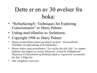Dette er en av 30 øvelser fra boka: “ ReSurfacing®: Techniques for Exploring Consciousness” av Harry Palmer.   Utdrag med tillatelse av forfatteren.  Copyright 1996 av Harry Palmer  Denne øvelsesboken finnes på dansk og heter “Gennembrud. Teknikker til udforskning af bevidstheden”.  Denne boken samt grunnboken “Lev ud fra din frie vilje” av samme forfatter kan kjøpes av Avatar Mastrene. Avatar®, Enlightened Planetary Civilization® og ReSurfacing® er registrerte varemerker for Star’s Edge Inc.  Alle rettigheter reservert.  