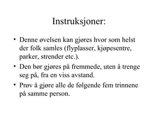 Instruksjoner: Denne øvelsen kan gjøres hvor som helst der folk samles (flyplasser, kjøpesentre, parker, strender etc.).  Den bør gjøres på fremmede, uten å trenge seg på, fra en viss avstand.  Prøv å gjøre alle de følgende fem trinnene på samme person.  