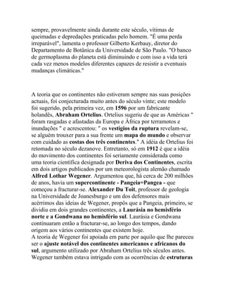 sempre, provavelmente ainda durante este século, vítimas de
queimadas e depredações praticadas pelo homem. "É uma perda
irreparável", lamenta o professor Gilberto Kerbauy, diretor do
Departamento de Botânica da Universidade de São Paulo. "O banco
de germoplasma do planeta está diminuindo e com isso a vida terá
cada vez menos modelos diferentes capazes de resistir a eventuais
mudanças climáticas."

A teoria que os continentes não estiveram sempre nas suas posições
actuais, foi conjecturada muito antes do século vinte; este modelo
foi sugerido, pela primeira vez, em 1596 por um fabricante
holandês, Abraham Ortelius. Ortelius sugeriu de que as Américas "
foram rasgadas e afastadas da Europa e África por terramotos e
inundações " e acrescentou: " os vestígios da ruptura revelam-se,
se alguém trouxer para a sua frente um mapa do mundo e observar
com cuidado as costas dos três continentes." A idéia de Ortelius foi
retomada no século dezanove. Entretanto, só em 1912 é que a idéia
do movimento dos continentes foi seriamente considerada como
uma teoria científica designada por Deriva dos Continentes, escrita
em dois artigos publicados por um meteorologista alemão chamado
Alfred Lothar Wegener. Argumentou que, há cerca de 200 milhões
de anos, havia um supercontinente - Pangeia=Pangea - que
começou a fracturar-se. Alexander Du Toit, professor de geologia
na Universidade de Joanesburgo e um dos defensores mais
acérrimos das ideias de Wegener, propôs que a Pangeia, primeiro, se
dividiu em dois grandes continentes, a Laurásia no hemisfério
norte e a Gondwana no hemisfério sul. Laurásia e Gondwana
continuaram então a fracturar-se, ao longo dos tempos, dando
origem aos vários continentes que existem hoje.
A teoria de Wegener foi apoiada em parte por aquilo que lhe pareceu
ser o ajuste notável dos continentes americanos e africanos do
sul, argumento utilizado por Abraham Ortelius três séculos antes.
Wegener também estava intrigado com as ocorrências de estruturas

 