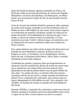 época da história do planeta, algumas montanhas da África e da
Península Arábica estiveram tão próximas dos morros da Chapada
Diamantina e da Serras do Espinhaço e da Mantiqueira, em Minas
Gerais, que seria possível chegar até elas só atravessando estreitos
braços de mar.
Cerca de um terço do território brasileiro assenta-se sobre conjuntos
de rochas muito antigas, formadas na era Pré-Cambriana (entre 4,7
bilhões de anos e 600 milhões de anos atrás). Essas rochas surgiram
no resfriamento da superfície do planeta, quando ele ainda era um
pedaço de estrela e foi bombardeado por meteoros de gelo. Com o
tempo, as chuvas de meteoros foram se acalmando e a Terra
transformou-se numa "esfera" coberta de água e de atmosfera, com
os antepassados dos atuais continentes unidos num conjunto de
blocos emersos.
Esse supercontinente que ainda existia na época dos dinossauros era
formado por dois importantes conjuntos de blocos emersos, a
Pangéia, ao norte, e a Gonduana, ao sul. Retalhada por estreitos
braços de mar, a Gonduana incluía Brasil, África, Índia e Austrália
(Gonduana australo-indo-malgaxe).
Constituído por grandes e pequenas ilhas que frequentemente se
uniam por causa do acúmulo dos detritos de erosão nos mares rasos
que as separavam, esse imenso bloco de terras emersas ficou
aglutinado de um lado do planeta desde cerca de quatro bilhões de
anos atrás. "As canelas-de-ema e os terrenos onde elas ocorrem
constituem relictos de um curioso e antigo momento da história do
planeta Terra: a separação dos continentes, que começou mais ou
menos abruptamente há 160 milhões de anos", diz o geógrafo Aziz
Ab'Sáber, do Instituto de Estudos Avançados da Universidade de
São Paulo.
Segundo Ab'Sáber, a separação dos continentes ocorreu por causa do
formato assimétrico do planeta, pois havia desequilíbrio entre a terra
e a água: de um lado, a crosta exposta; do outro, os oceanos

 