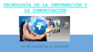 TECNOLOGÍA DE LA INFORMACIÓN Y
LA COMUNICACIÓN
SU APLICACIÓN EN LA EDUCACIÓN
 