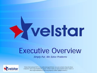 Executive Overview
                   Simply Put, We Solve Problems


  Velstar International LLC is an authorized agent/broker on a non exclusive basis for those
 companies whose logo/trademarks appear. Velstar makes no representation and or claim to
             those logo/trademarks as they are property of their rightful owner(s.)
 