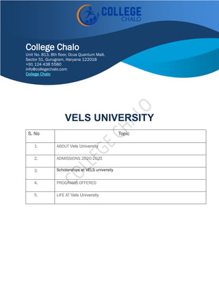 VELS UNIVERSITY
S. No Topic
1. ABOUT Vels University
2. ADMISSIONS 2020-2021
3. Scholarships at VELS university
4. PROGRAMS OFFERED
5. LIFE AT Vels University
College Chalo
Unit No. 813, 8th floor, Ocus Quantum Mall,
Sector 51, Gurugram, Haryana 122018
+91 124 438 5580
info@collegechalo.com
College Chalo
 