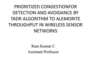 PRIORITIZED CONGESTIONFOR
DETECTION AND AVOIDANCE BY
TADR ALGORITHM TO ALEMORITE
THROUGHPUT IN WIRELESS SENSOR
NETWORKS
Ram Kumar C
Assistant Professor
 