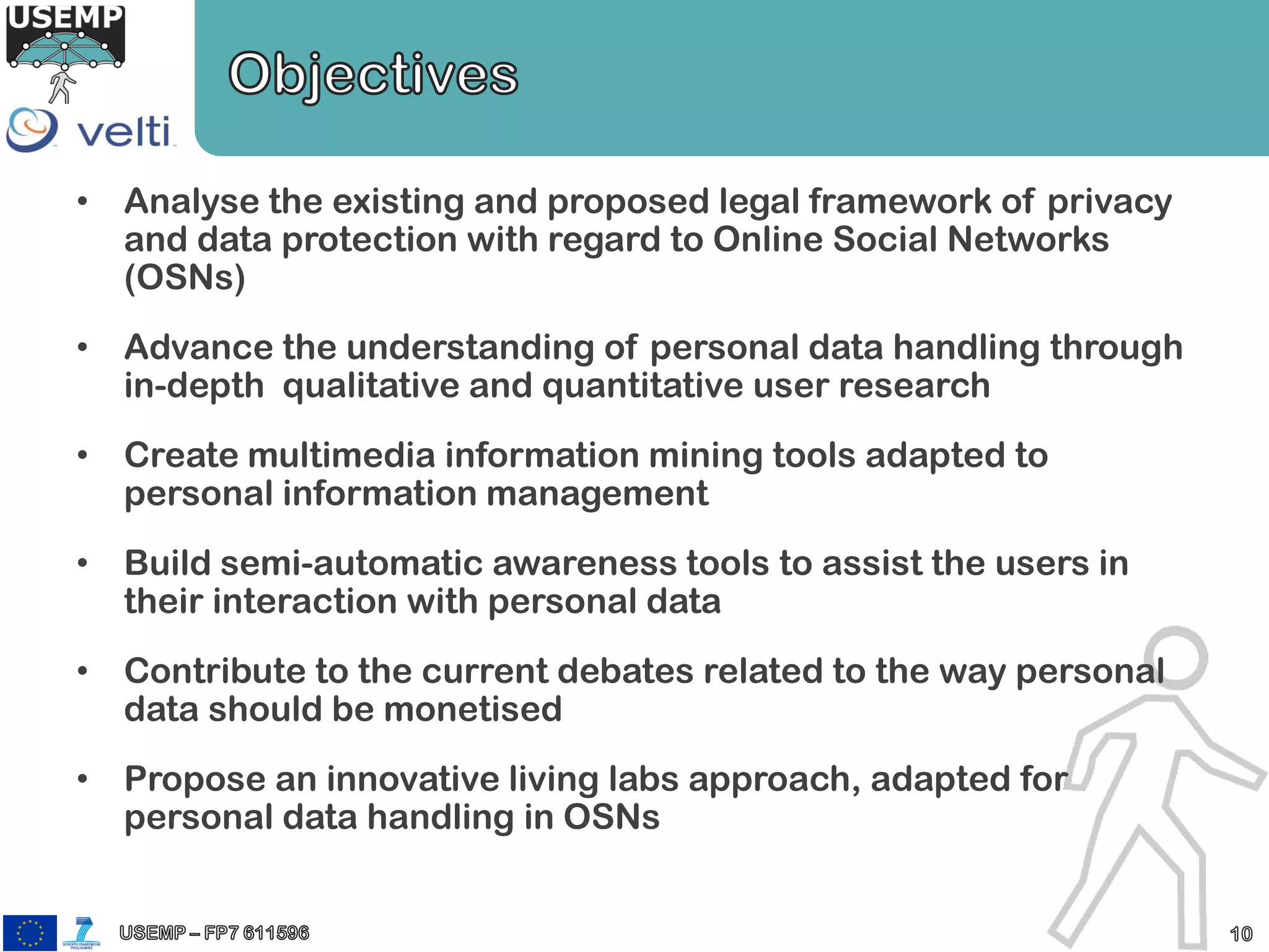 • Analyse the existing and proposed legal framework of privacy
and data protection with regard to Online Social Networks
(OSNs)
• Advance the understanding of personal data handling through
in-depth qualitative and quantitative user research
• Create multimedia information mining tools adapted to
personal information management
• Build semi-automatic awareness tools to assist the users in
their interaction with personal data
• Contribute to the current debates related to the way personal
data should be monetised
• Propose an innovative living labs approach, adapted for
personal data handling in OSNs
 