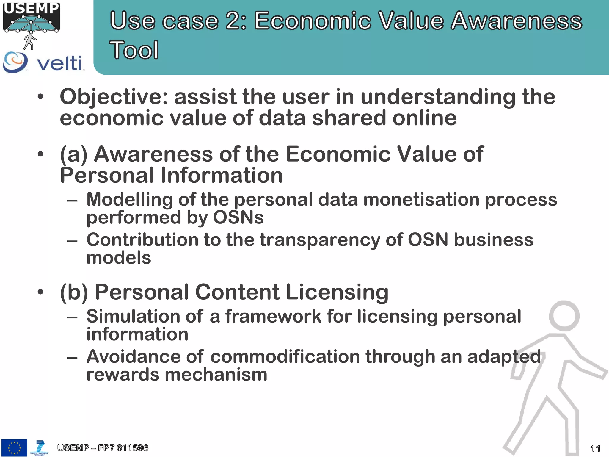 • Objective: assist the user in understanding the
economic value of data shared online
• (a) Awareness of the Economic Value of
Personal Information
– Modelling of the personal data monetisation process
performed by OSNs
– Contribution to the transparency of OSN business
models
• (b) Personal Content Licensing
– Simulation of a framework for licensing personal
information
– Avoidance of commodification through an adapted
rewards mechanism
 