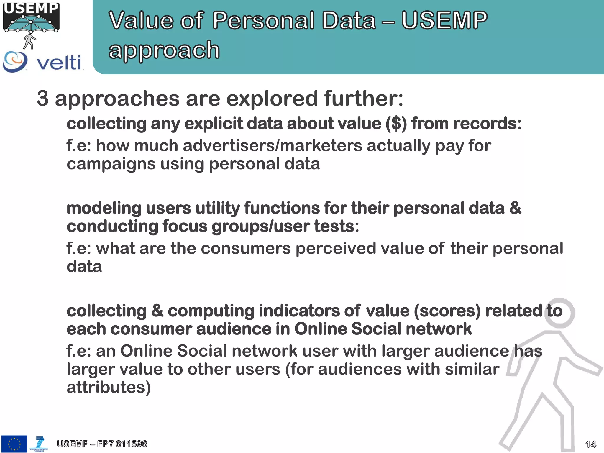 3 approaches are explored further:
collecting any explicit data about value ($) from records:
f.e: how much advertisers/marketers actually pay for
campaigns using personal data
modeling users utility functions for their personal data &
conducting focus groups/user tests:
f.e: what are the consumers perceived value of their personal
data
collecting & computing indicators of value (scores) related to
each consumer audience in Online Social network
f.e: an Online Social network user with larger audience has
larger value to other users (for audiences with similar
attributes)
 