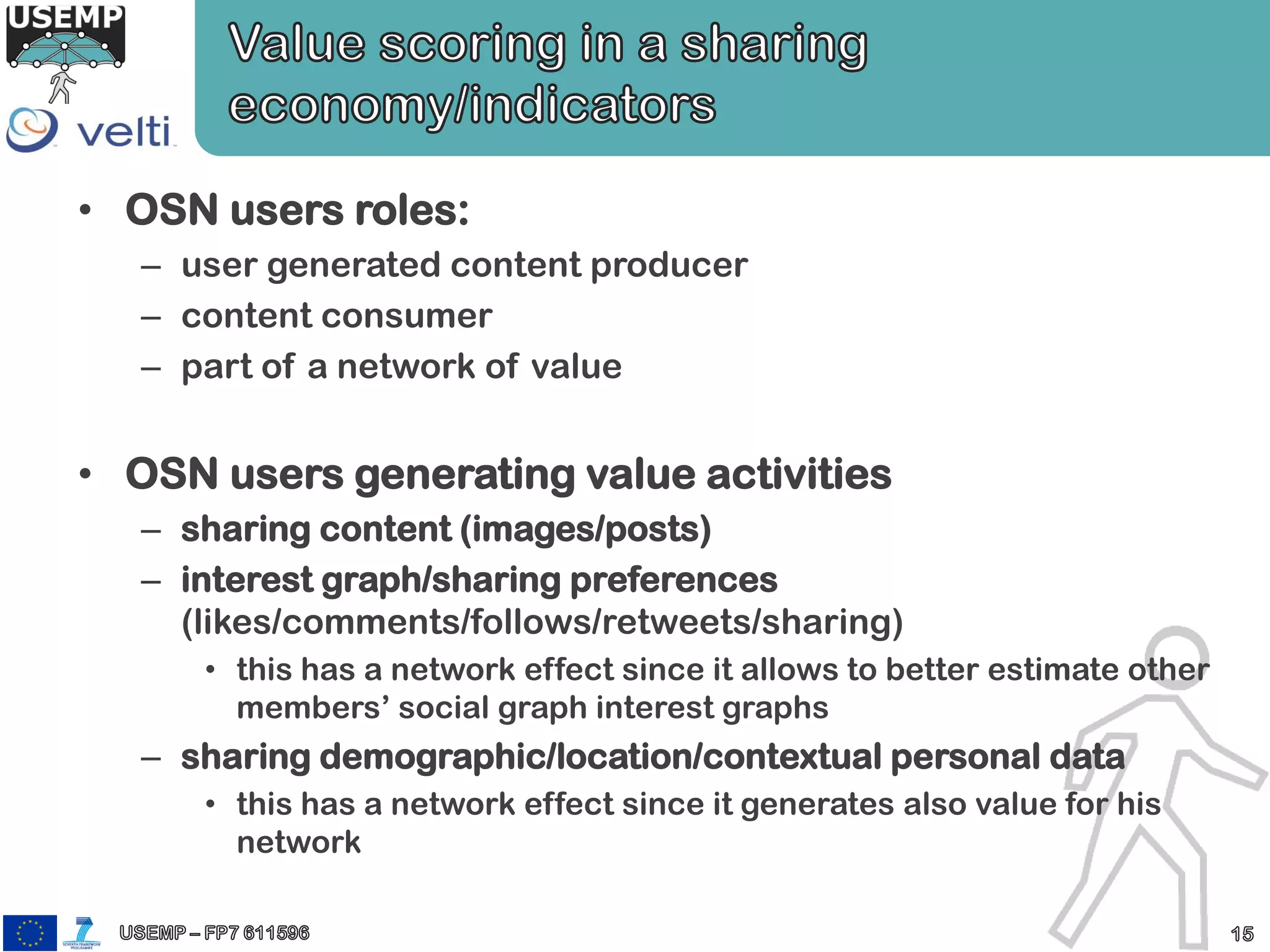 • OSN users roles:
– user generated content producer
– content consumer
– part of a network of value
• OSN users generating value activities
– sharing content (images/posts)
– interest graph/sharing preferences
(likes/comments/follows/retweets/sharing)
• this has a network effect since it allows to better estimate other
members’ social graph interest graphs
– sharing demographic/location/contextual personal data
• this has a network effect since it generates also value for his
network
 