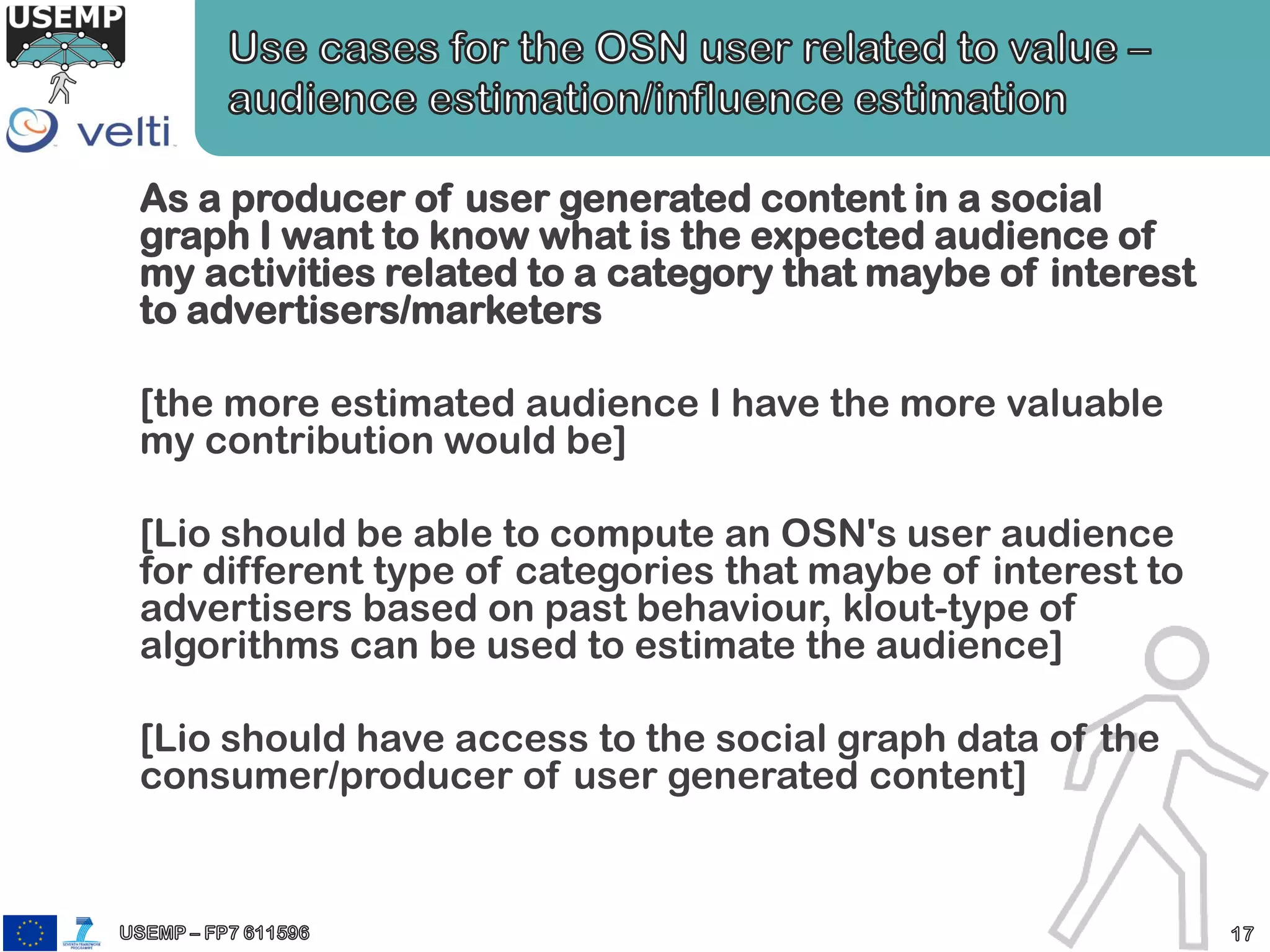 As a producer of user generated content in a social
graph I want to know what is the expected audience of
my activities related to a category that maybe of interest
to advertisers/marketers
[the more estimated audience I have the more valuable
my contribution would be]
[Lio should be able to compute an OSN's user audience
for different type of categories that maybe of interest to
advertisers based on past behaviour, klout-type of
algorithms can be used to estimate the audience]
[Lio should have access to the social graph data of the
consumer/producer of user generated content]
 