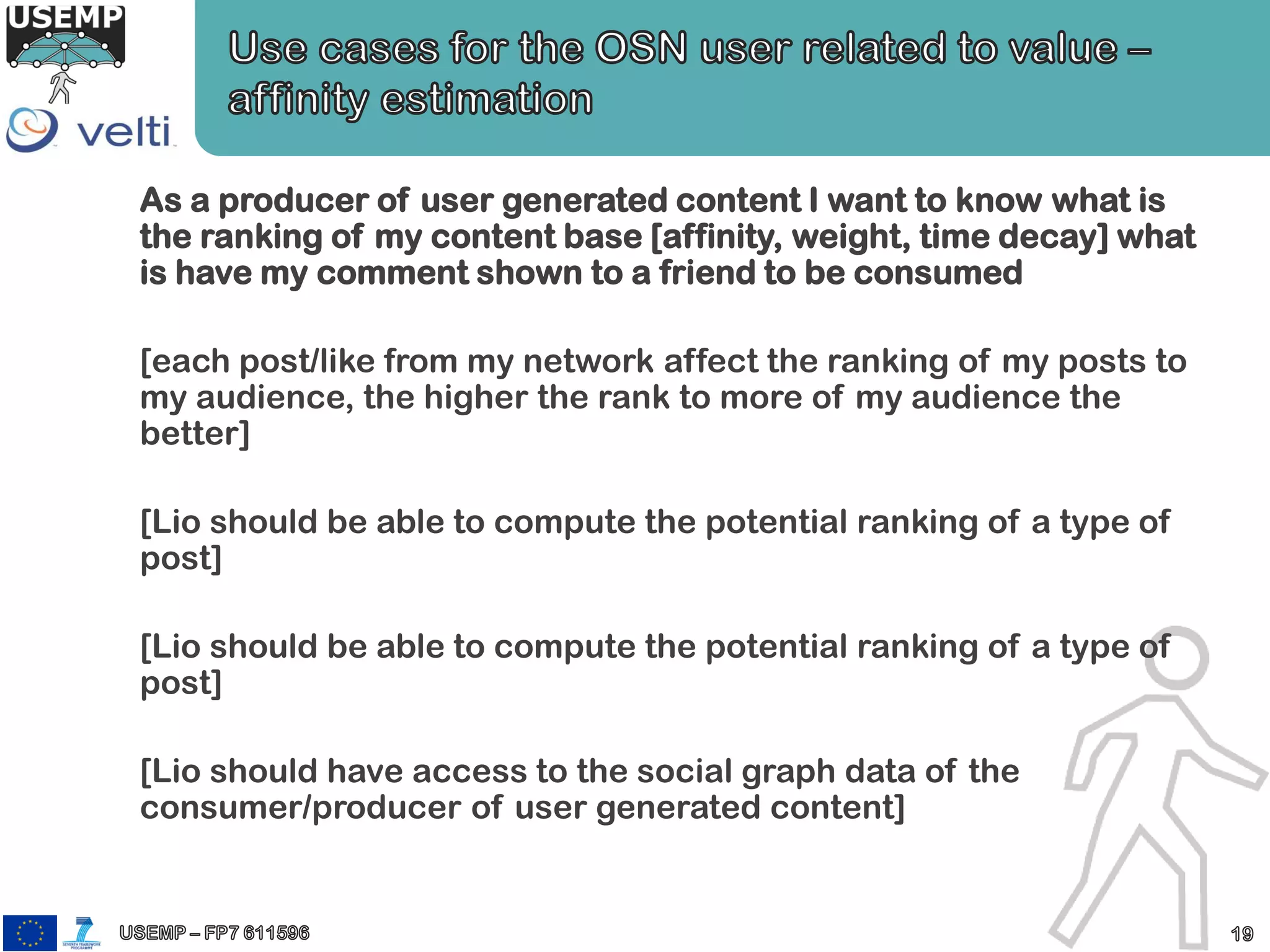 As a producer of user generated content I want to know what is
the ranking of my content base [affinity, weight, time decay] what
is have my comment shown to a friend to be consumed
[each post/like from my network affect the ranking of my posts to
my audience, the higher the rank to more of my audience the
better]
[Lio should be able to compute the potential ranking of a type of
post]
[Lio should be able to compute the potential ranking of a type of
post]
[Lio should have access to the social graph data of the
consumer/producer of user generated content]
 