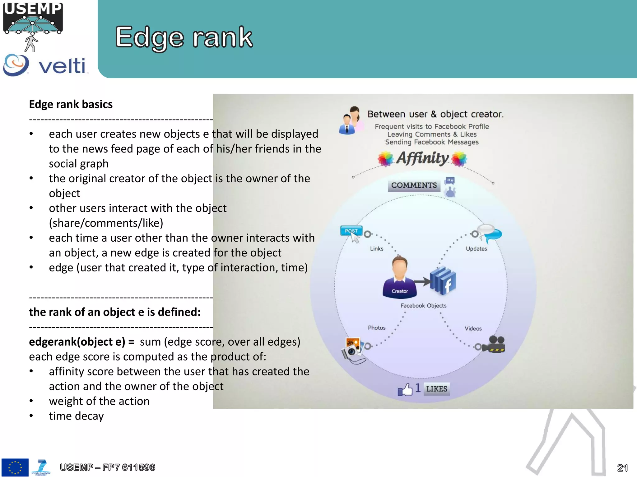 Edge rank basics
-------------------------------------------------
• each user creates new objects e that will be displayed
to the news feed page of each of his/her friends in the
social graph
• the original creator of the object is the owner of the
object
• other users interact with the object
(share/comments/like)
• each time a user other than the owner interacts with
an object, a new edge is created for the object
• edge (user that created it, type of interaction, time)
-------------------------------------------------
the rank of an object e is defined:
-------------------------------------------------
edgerank(object e) = sum (edge score, over all edges)
each edge score is computed as the product of:
• affinity score between the user that has created the
action and the owner of the object
• weight of the action
• time decay
 
