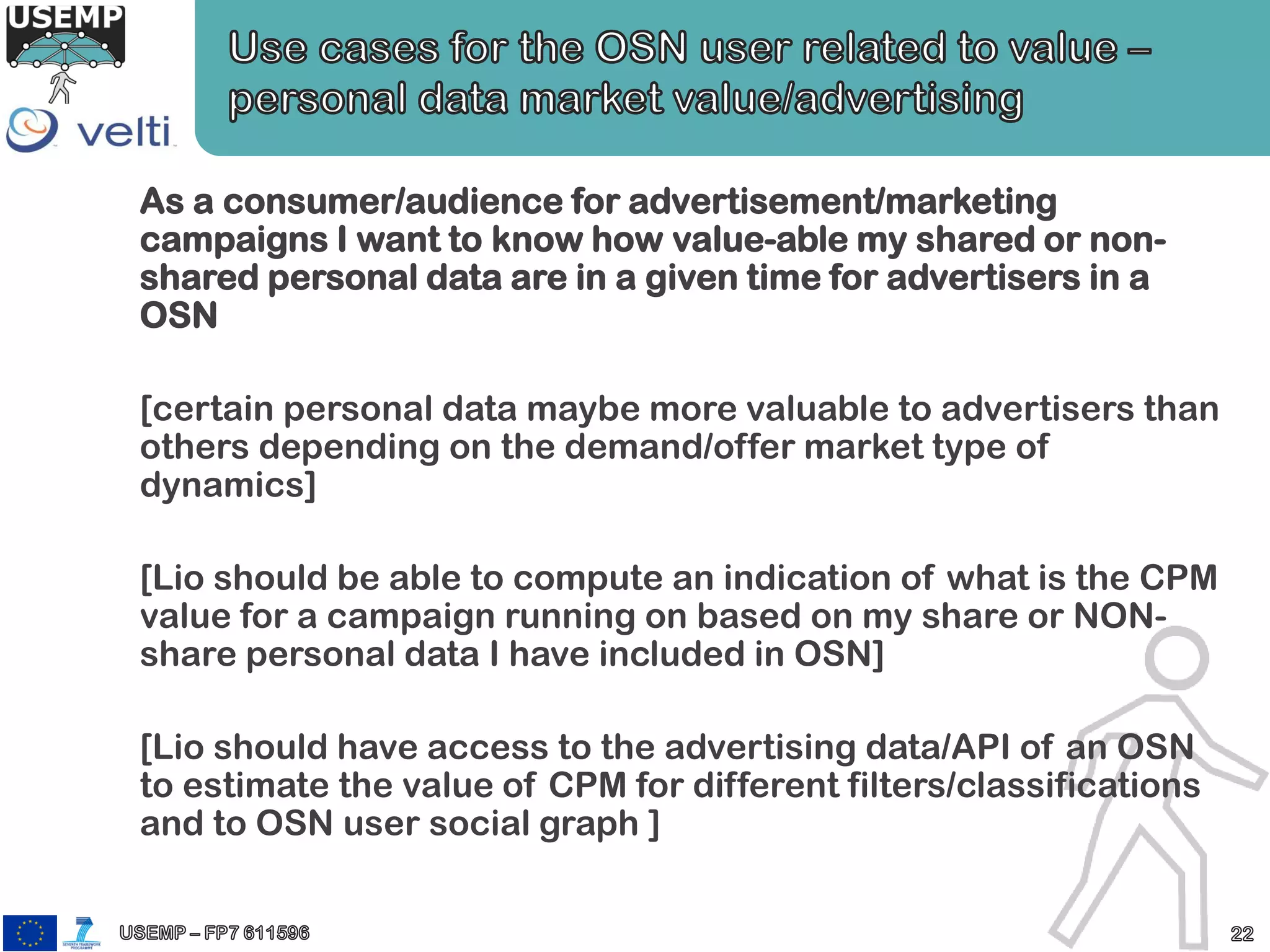 As a consumer/audience for advertisement/marketing
campaigns I want to know how value-able my shared or non-
shared personal data are in a given time for advertisers in a
OSN
[certain personal data maybe more valuable to advertisers than
others depending on the demand/offer market type of
dynamics]
[Lio should be able to compute an indication of what is the CPM
value for a campaign running on based on my share or NON-
share personal data I have included in OSN]
[Lio should have access to the advertising data/API of an OSN
to estimate the value of CPM for different filters/classifications
and to OSN user social graph ]
 