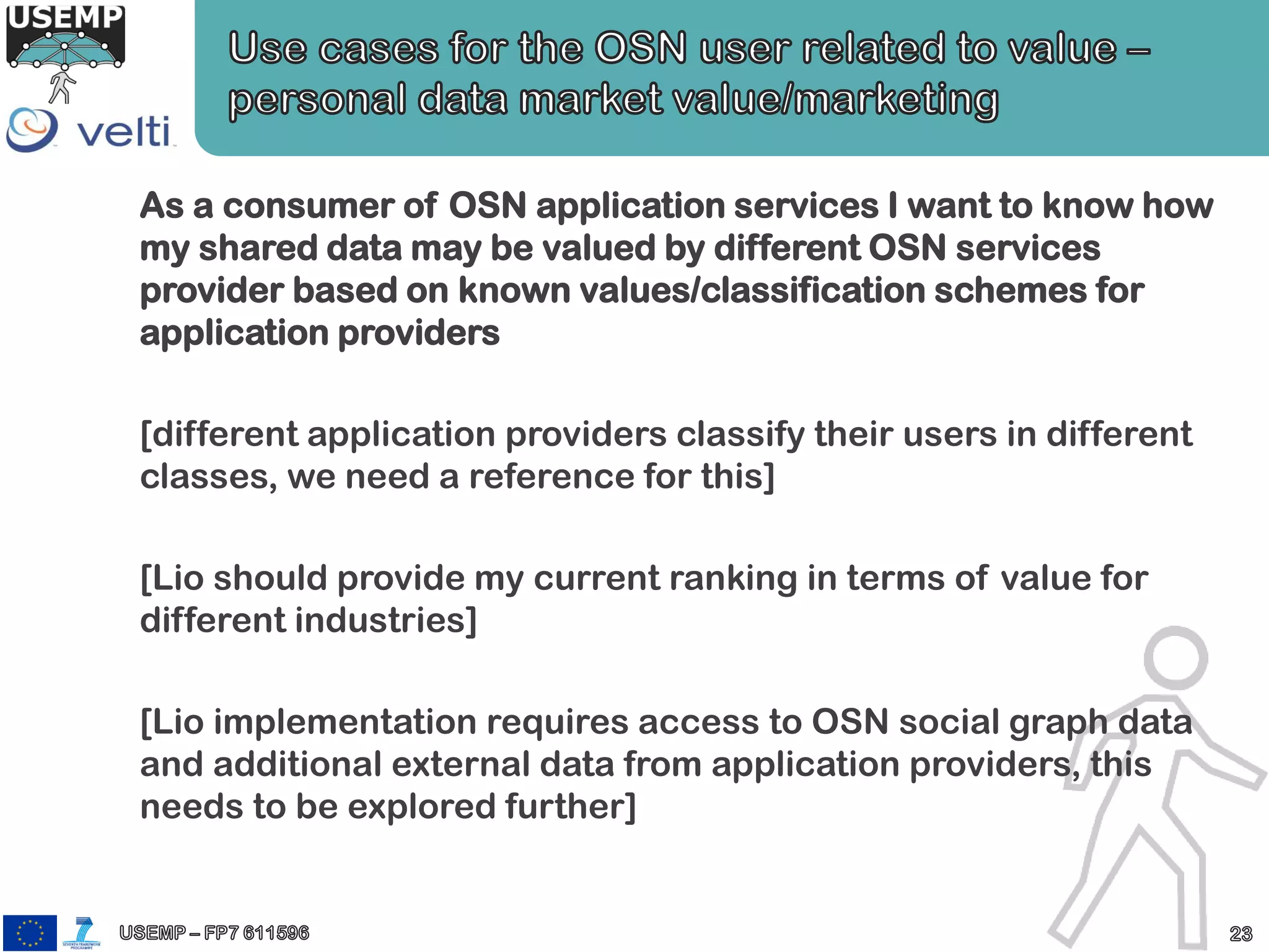As a consumer of OSN application services I want to know how
my shared data may be valued by different OSN services
provider based on known values/classification schemes for
application providers
[different application providers classify their users in different
classes, we need a reference for this]
[Lio should provide my current ranking in terms of value for
different industries]
[Lio implementation requires access to OSN social graph data
and additional external data from application providers, this
needs to be explored further]
 