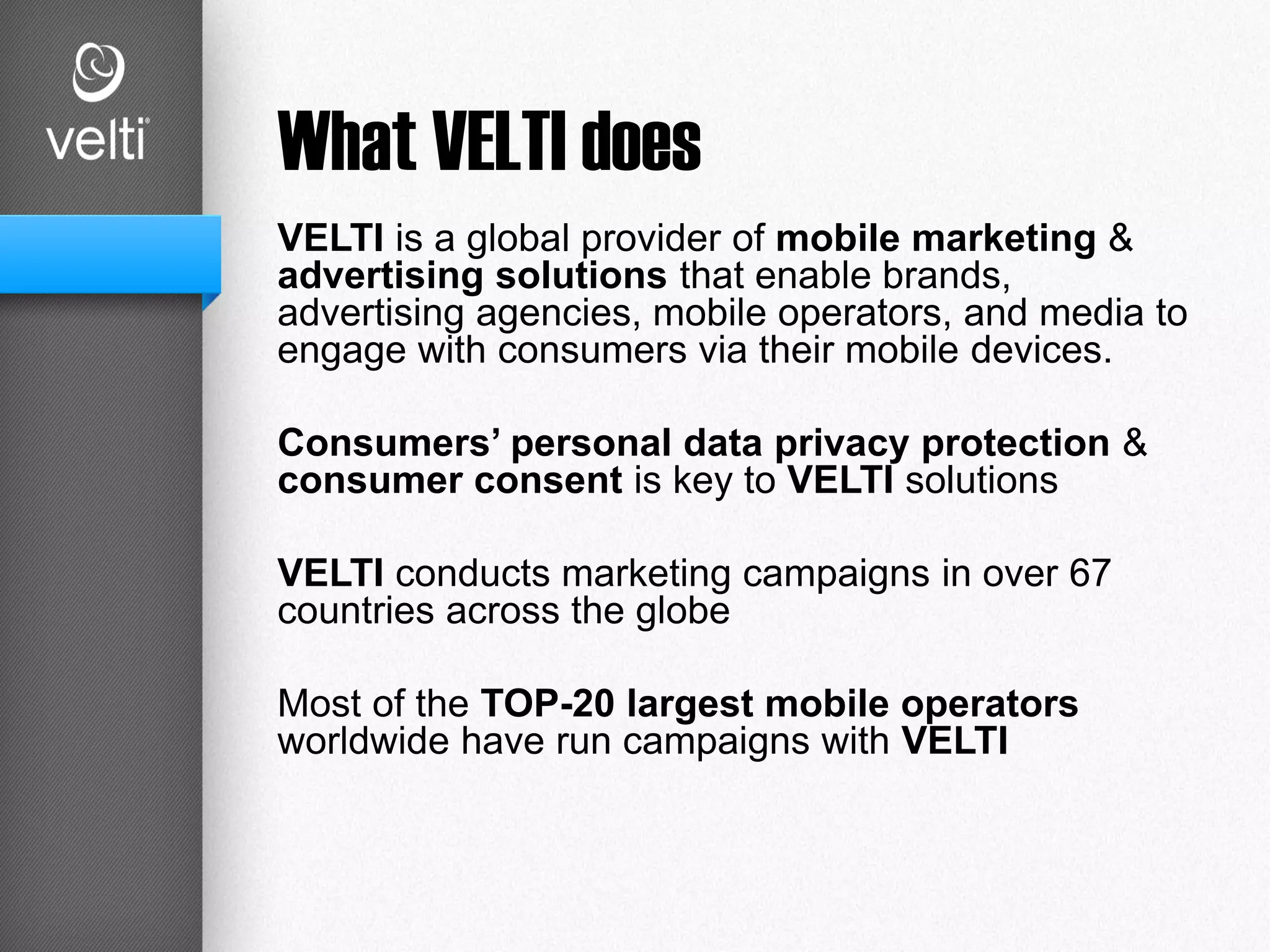 What VELTI does
VELTI is a global provider of mobile marketing &
advertising solutions that enable brands,
advertising agencies, mobile operators, and media to
engage with consumers via their mobile devices.
Consumers’ personal data privacy protection &
consumer consent is key to VELTI solutions
VELTI conducts marketing campaigns in over 67
countries across the globe
Most of the TOP-20 largest mobile operators
worldwide have run campaigns with VELTI
 