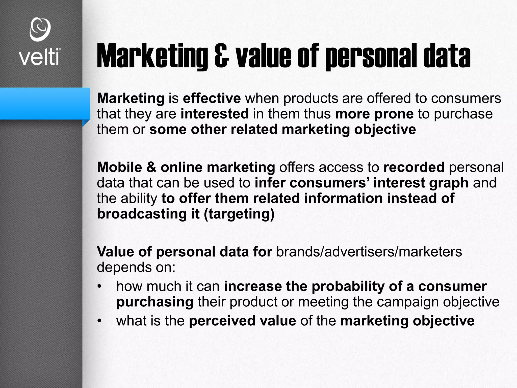 Marketing & value of personal data
Marketing is effective when products are offered to consumers
that they are interested in them thus more prone to purchase
them or some other related marketing objective
Mobile & online marketing offers access to recorded personal
data that can be used to infer consumers’ interest graph and
the ability to offer them related information instead of
broadcasting it (targeting)
Value of personal data for brands/advertisers/marketers
depends on:
• how much it can increase the probability of a consumer
purchasing their product or meeting the campaign objective
• what is the perceived value of the marketing objective
 