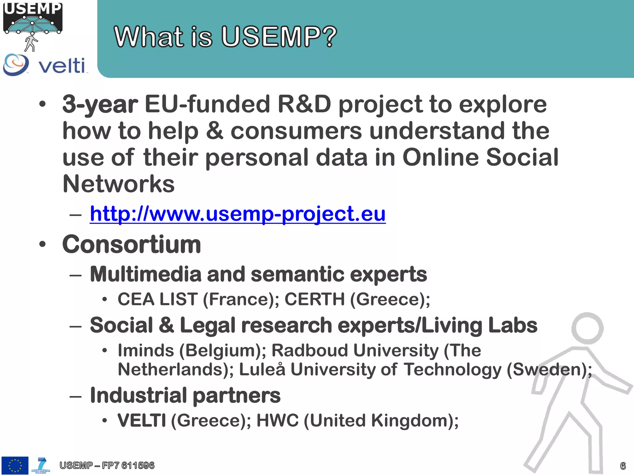 • 3-year EU-funded R&D project to explore
how to help & consumers understand the
use of their personal data in Online Social
Networks
– http://www.usemp-project.eu
• Consortium
– Multimedia and semantic experts
• CEA LIST (France); CERTH (Greece);
– Social & Legal research experts/Living Labs
• Iminds (Belgium); Radboud University (The
Netherlands); Luleå University of Technology (Sweden);
– Industrial partners
• VELTI (Greece); HWC (United Kingdom);
 