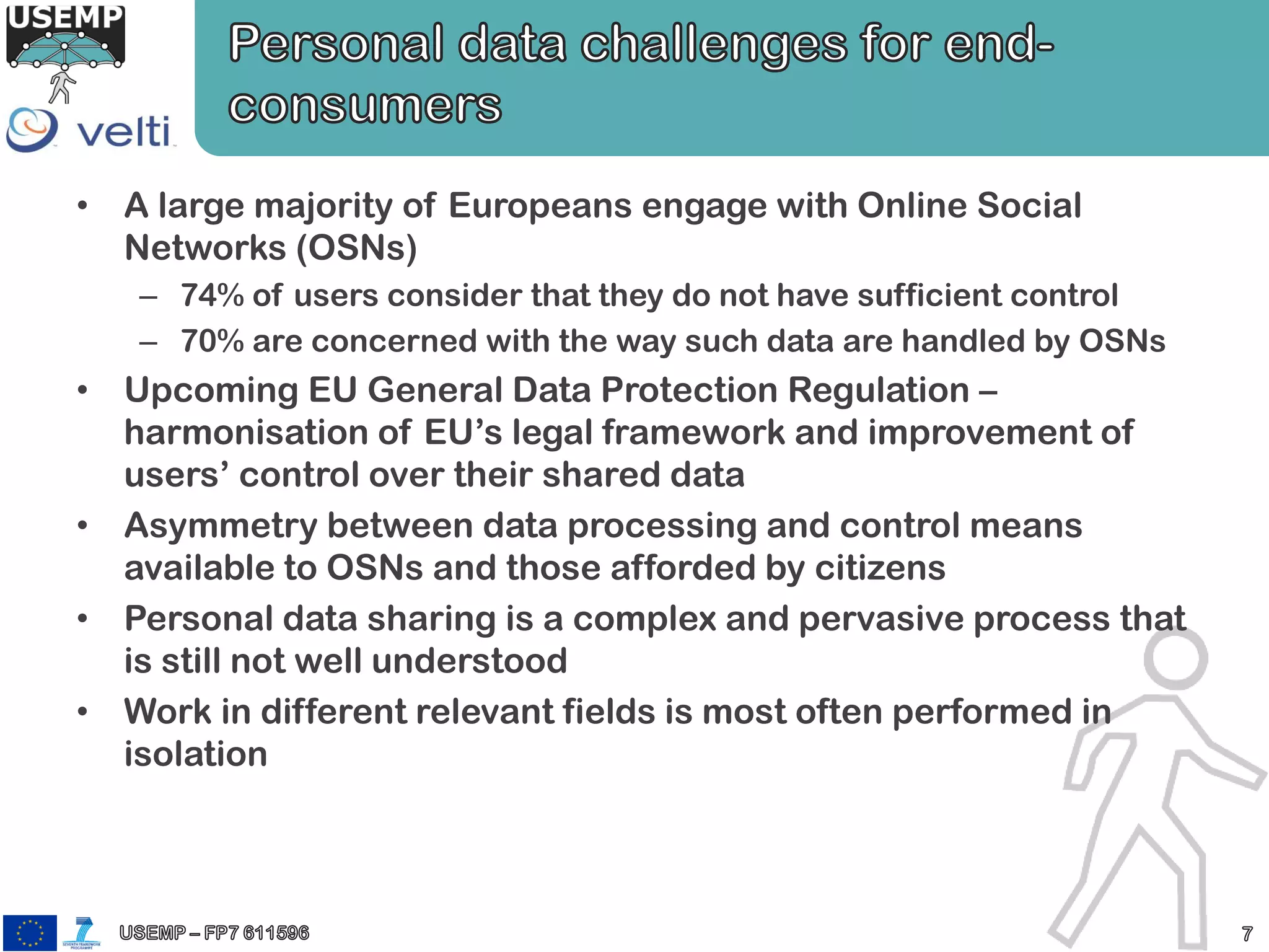 • A large majority of Europeans engage with Online Social
Networks (OSNs)
– 74% of users consider that they do not have sufficient control
– 70% are concerned with the way such data are handled by OSNs
• Upcoming EU General Data Protection Regulation –
harmonisation of EU’s legal framework and improvement of
users’ control over their shared data
• Asymmetry between data processing and control means
available to OSNs and those afforded by citizens
• Personal data sharing is a complex and pervasive process that
is still not well understood
• Work in different relevant fields is most often performed in
isolation
 