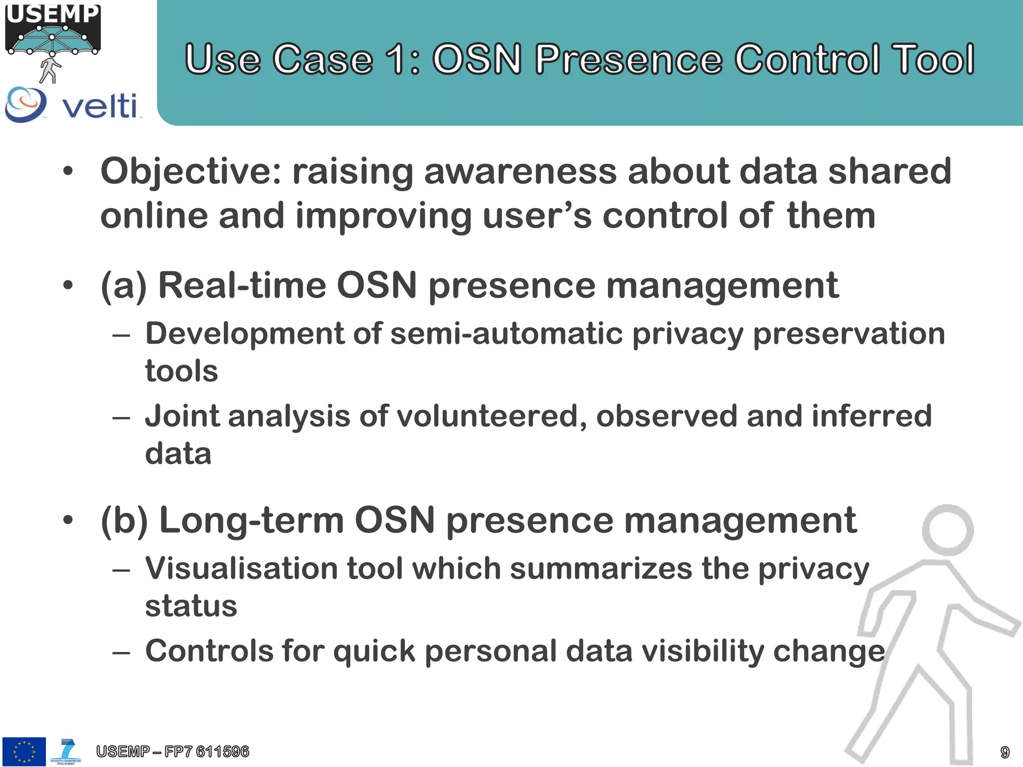 • Objective: raising awareness about data shared
online and improving user’s control of them
• (a) Real-time OSN presence management
– Development of semi-automatic privacy preservation
tools
– Joint analysis of volunteered, observed and inferred
data
• (b) Long-term OSN presence management
– Visualisation tool which summarizes the privacy
status
– Controls for quick personal data visibility change
 