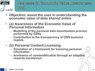 • Objective: assist the user in understanding the
economic value of data shared online
• (a) Awareness of the Economic Value of
Personal Information
– Modelling of the personal data monetisation process
performed by OSNs
– Contribution to the transparency of OSN business
models
• (b) Personal Content Licensing
– Simulation of a framework for licensing personal
information
– Avoidance of commodification through an adapted
rewards mechanism
 
