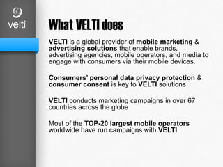 What VELTI does
VELTI is a global provider of mobile marketing &
advertising solutions that enable brands,
advertising agencies, mobile operators, and media to
engage with consumers via their mobile devices.
Consumers’ personal data privacy protection &
consumer consent is key to VELTI solutions
VELTI conducts marketing campaigns in over 67
countries across the globe
Most of the TOP-20 largest mobile operators
worldwide have run campaigns with VELTI
 