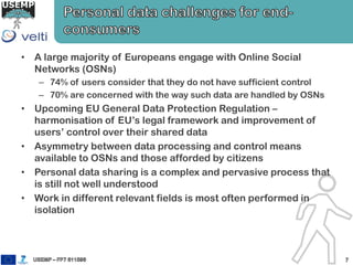 • A large majority of Europeans engage with Online Social
Networks (OSNs)
– 74% of users consider that they do not have sufficient control
– 70% are concerned with the way such data are handled by OSNs
• Upcoming EU General Data Protection Regulation –
harmonisation of EU’s legal framework and improvement of
users’ control over their shared data
• Asymmetry between data processing and control means
available to OSNs and those afforded by citizens
• Personal data sharing is a complex and pervasive process that
is still not well understood
• Work in different relevant fields is most often performed in
isolation
 