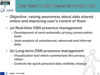 • Objective: raising awareness about data shared
online and improving user’s control of them
• (a) Real-time OSN presence management
– Development of semi-automatic privacy preservation
tools
– Joint analysis of volunteered, observed and inferred
data
• (b) Long-term OSN presence management
– Visualisation tool which summarizes the privacy
status
– Controls for quick personal data visibility change
 
