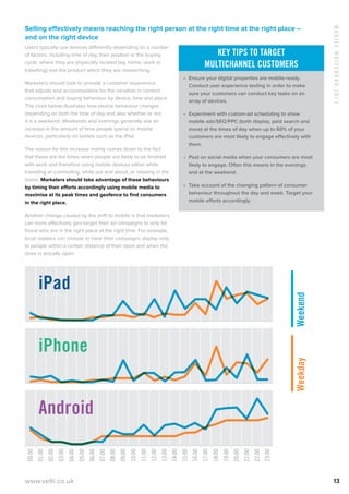 MobileWhitebook2013
www.velti.co.uk 13
Selling effectively means reaching the right person at the right time at the right place –
and on the right device
Users typically use devices differently depending on a number
of factors, including time of day, their position in the buying
cycle, where they are physically located (eg. home, work or
travelling) and the product which they are researching.
Marketers should look to provide a customer experience
that adjusts and accommodates for the variation in content
consumption and buying behaviour by device, time and place.
The chart below illustrates how device behaviour changes
depending on both the time of day and also whether or not
it is a weekend. Weekends and evenings generally see an
increase in the amount of time people spend on mobile
devices, particularly on tablets such as the iPad.
The reason for this increase mainly comes down to the fact
that these are the times when people are likely to be finished
with work and therefore using mobile devices either while
travelling or commuting, while out and about, or relaxing in the
home. Marketers should take advantage of these behaviours
by timing their efforts accordingly using mobile media to
maximise at its peak times and geofence to find consumers
in the right place.
Another change caused by the shift to mobile is that marketers
can more effectively geo-target their ad campaigns to only hit
those who are in the right place at the right time. For example,
local retailers can choose to have their campaigns display only
to people within a certain distance of their store and when the
store is actually open.
Weekday
00:00
01:00
02:00
03:00
04:00
05:00
06:00
07:00
08:00
09:00
10:00
11:00
12:00
13:00
14:00
15:00
16:00
17:00
18:00
19:00
20:00
21:00
22:00
23:00
Android
iPhone
iPad
Weekend
Weekday
00:00
01:00
02:00
03:00
04:00
05:00
06:00
07:00
08:00
09:00
10:00
11:00
12:00
13:00
14:00
15:00
16:00
17:00
18:00
19:00
20:00
21:00
22:00
23:00
Android
iPhone
iPad
Weekend
Key tips to target
multichannel customers
•	 Ensure your digital properties are mobile-ready.
Conduct user experience testing in order to make
sure your customers can conduct key tasks on an
array of devices.
•	 Experiment with custom-ad scheduling to show
mobile ads/SEO/PPC (both display, paid search and
more) at the times of day when up to 60% of your
customers are most likely to engage effectively with
them.
•	 Post on social media when your consumers are most
likely to engage. Often this means in the evenings
and at the weekend.
•	 Take account of the changing pattern of consumer
behaviour throughout the day and week. Target your
mobile efforts accordingly.
 