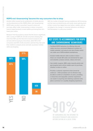 MobileWhitebook2013
14 www.velti.co.uk
ROPO and ‘showrooming’ become the way consumers like to shop
Another effect caused by the proliferation of mobile devices
are the phenomena of the ‘ROPO effect’ and ‘showrooming’.
ROPO refers to when consumers ‘research online and
purchase offline’ while ‘showrooming’ is where consumers
look to inspect products in-store before purchasing them at a
lower price online.
Research from Econsultancy shows that this trend is significant,
with a survey of 1,000 UK and US consumers showing that
more than 90% use the internet to research products and
services before buying at a local store, while 43% of UK
consumers and 50% of US consumers said that they had used
their mobile to compare prices and look up product reviews
while out shopping.
USA
UK
YES
50%
43%
NO
57%
50%
With the number of people owning smartphones still increasing
and the most successful bricks and mortar stores gaining more
of their income from digital than ever before, retailers who do
not adapt to this change in consumer behaviour are likely to
find themselves in a precarious position.
Key steps to accommodate for ROPO
and ‘showrooming’ behaviours
•	 Facilitate ROPO behaviour by offering click-and-
collect services, prominent telephone numbers on
mobile websites, and easy-to-use store finders which
can make use of GPS-enabled smartphones.
•	 Include mobile-relevant calls to action in-store –
these can include QR codes and shortened for apps
and websites, product reviews, videos and more.
•	 Use mobile coupons, SMS codes rewards points and
geo-targeted ads to drive mobile users to purchase,
whether in-store or online.
•	 Provide a customer experience that cannot be
undercut – while pureplays such as Amazon may
be able to undercut competitors on price, providing
a stress-free and enjoyable customer experience
can assist in acquiring and retaining customers who
place a premium on a quality shopping experience.
90%of consumers use the internet to
research products and services
before buying at a local store
 