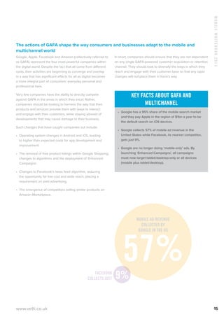 MobileWhitebook2013
www.velti.co.uk 15
The actions of GAFA shape the way consumers and businesses adapt to the mobile and
multichannel world
Google, Apple, Facebook and Amazon (collectively referred to
as GAFA) represent the four most powerful companies within
the digital world. Despite the fact that all come from different
roots, their activities are beginning to converge and overlap
in a way that has significant effects for all as digital becomes
a more integral part of consumers’ everyday personal and
professional lives.
Very few companies have the ability to directly compete
against GAFA in the areas in which they excel. Rather,
companies should be looking to harness the way that their
products and services provide them with ways to interact
and engage with their customers, while staying abreast of
developments that may cause damage to their business.
Such changes that have caught companies out include:
•	 Operating system changes in Android and iOS, leading
to higher than expected costs for app development and
improvement.
•	 The removal of free product listings within Google Shopping,
changes to algorithms and the deployment of ‘Enhanced
Campaigns’.
•	 Changes to Facebook’s news feed algorithm, reducing
the opportunity for low cost and wide reach, placing a
requirement on paid advertising.
•	 The emergence of competitors selling similar products on
Amazon Marketplace.
In short, companies should ensure that they are not dependent
on any single GAFA-powered customer acquisition or retention
channel. They should look to diversify the ways in which they
reach and engage with their customer base so that any rapid
changes will not place them in harm’s way.
Key facts about GAFA and
multichannel
•	 Google has a 95% share of the mobile search market
and they pay Apple in the region of $1bn a year to be
the default search on iOS devices.
•	 Google collects 57% of mobile ad revenue in the
United States while Facebook, its nearest competitor,
gets just 9%.
•	 Google are no longer doing ‘mobile-only’ ads. By
launching ‘Enhanced Campaigns’, all campaigns
must now target tablet/desktop-only or all devices
(mobile plus tablet/desktop).
Facebook
Collects Just
57%9%
Mobile Ad revenue
collected by
Google in the US
 