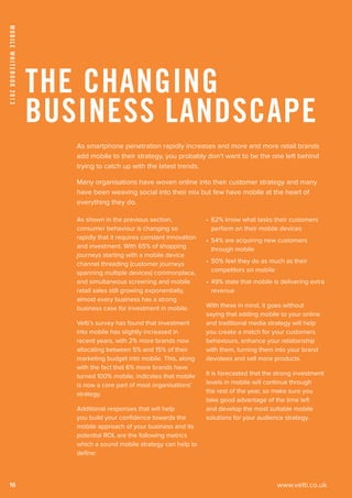 www.velti.co.uk
MobileWhitebook2013
16
As smartphone penetration rapidly increases and more and more retail brands
add mobile to their strategy, you probably don’t want to be the one left behind
trying to catch up with the latest trends.
Many organisations have woven online into their customer strategy and many
have been weaving social into their mix but few have mobile at the heart of
everything they do.
As shown in the previous section,
consumer behaviour is changing so
rapidly that it requires constant innovation
and investment. With 65% of shopping
journeys starting with a mobile device
channel threading (customer journeys
spanning multiple devices) commonplace,
and simultaneous screening and mobile
retail sales still growing exponentially,
almost every business has a strong
business case for investment in mobile.
Velti’s survey has found that investment
into mobile has slightly increased in
recent years, with 2% more brands now
allocating between 5% and 15% of their
marketing budget into mobile. This, along
with the fact that 6% more brands have
turned 100% mobile, indicates that mobile
is now a core part of most organisations’
strategy.
Additional responses that will help
you build your confidence towards the
mobile approach of your business and its
potential ROI, are the following metrics
which a sound mobile strategy can help to
define:
•	 62% know what tasks their customers
perform on their mobile devices
•	 54% are acquiring new customers
through mobile
•	 50% feel they do as much as their
competitors on mobile
•	 49% state that mobile is delivering extra
revenue
With these in mind, it goes without
saying that adding mobile to your online
and traditional media strategy will help
you create a match for your customers
behaviours, enhance your relationship
with them, turning them into your brand
devotees and sell more products.
It is forecasted that the strong investment
levels in mobile will continue through
the rest of the year, so make sure you
take good advantage of the time left
and develop the most suitable mobile
solutions for your audience strategy.
The Changing
Business Landscape
 
