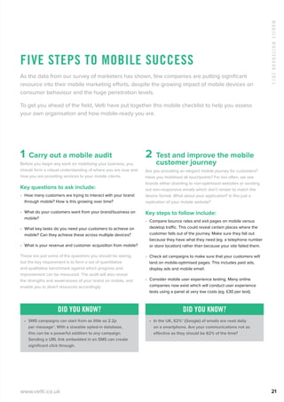 MobileWhitebook2013
www.velti.co.uk 21
Five steps to mobile success
As the data from our survey of marketers has shown, few companies are putting significant
resource into their mobile marketing efforts, despite the growing impact of mobile devices on
consumer behaviour and the huge penetration levels.
To get you ahead of the field, Velti have put together this mobile checklist to help you assess
your own organisation and how mobile-ready you are.
1  Carry out a mobile audit
Before you begin any work on mobilising your business, you
should form a robust understanding of where you are now and
how you are providing services to your mobile clients.
Key questions to ask include:
•	 How many customers are trying to interact with your brand
through mobile? How is this growing over time?
•	 What do your customers want from your brand/business on
mobile?
•	 What key tasks do you need your customers to achieve on
mobile? Can they achieve these across multiple devices?
•	 What is your revenue and customer acquisition from mobile?
These are just some of the questions you should be asking,
but the key requirement is to form a set of quantitative
and qualitative benchmark against which progress and
improvement can be measured. The audit will also reveal
the strengths and weaknesses of your brand on mobile, and
enable you to divert resources accordingly.
Did you know?
•	 SMS campaigns can start from as little as 2.2p
per message*. With a sizeable opted-in database,
this can be a powerful addition to any campaign.
Sending a URL link embedded in an SMS can create
significant click through.
2 Test and improve the mobile
customer journey
Are you providing an elegant mobile journey for customers?
Have you mobilised all touchpoints? Far too often, we see
brands either diverting to non-optimised websites or sending
out non-responsive emails which don’t render to match the
device format. What about your application? Is this just a
replication of your mobile website?
Key steps to follow include:
•	 Compare bounce rates and exit pages on mobile versus
desktop traffic. This could reveal certain places where the
customer falls out of the journey. Make sure they fall out
because they have what they need (eg. a telephone number
or store location) rather than because your site failed them.
•	 Check ad campaigns to make sure that your customers will
land on mobile-optimised pages. This includes paid ads,
display ads and mobile email.
•	 Consider mobile user experience testing. Many online
companies now exist which will conduct user experience
tests using a panel at very low costs (eg. £30 per test).
Did you know?
•	 In the UK, 62%* (Google) of emails are read daily
on a smartphone. Are your communications not as
effective as they should be 62% of the time?
 