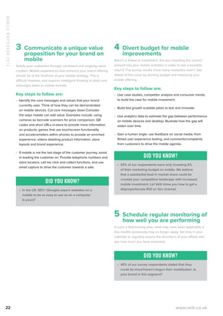 MobileWhitebook2013
22 www.velti.co.uk
3 Communicate a unique value
proposition for your brand on
mobile
Satisfy your customers through consistent and ongoing value
creation. Mobile experiences that enhance your brand offering
should be at the forefront of your mobile strategy. This is
difficult however, and requires intelligent thinking to distil core
messages down to mobile formats.
Key steps to follow are:
•	 Identify the core messages and values that your brand
currently uses. Think of how they can be demonstrated
on mobile devices. Cut core messages down.Consider
the ways mobile can add value. Examples include: using
cameras as barcode scanners for price comparison; QR
codes and short URLs in-store to provide more information
on products; games that use touchscreen functionality
and accelerometers within phones to provide an enriched
experience; videos detailing product information, store
layouts and brand experience.
•	 If mobile is not the last stage of the customer journey, assist
in leading the customer on. Provide telephone numbers and
store locators, call me click and collect functions, and use
email capture to drive the customer towards a sale.
Did you know?
•	 In the UK, 65%* (Google) expect websites on a
mobile to be as easy to use as on a computer.
Is yours?
4 Divert budget for mobile
improvements
Return is linked to investment. Are you investing the correct
amount into your mobile activities in order to see a sizeable
return? The survey results show many marketers aren’t. Get
ahead of the curve by winning budget and improving your
mobile offering.
Key steps to follow are:
•	 Use case studies, competitor analysis and consumer trends
to build the case for mobile investment.
•	 Build fast growth scalable pilots to test and innovate.
•	 Use analytics data to estimate the gap between performance
on mobile devices and desktop. Illustrate how the gap will
widen over time.
•	 Gain a human angle: use feedback on social media, from
filmed user experience testing, and comments/complaints
from customers to drive the mobile agenda.
Did you know?
•	 53% of our respondents were only investing 5%
of their marketing budget on mobile. We believe
that a substantial lead in market share could be
created your competitive landscape with increased
mobile investment. Let Velti show you how to get a
disproportionate ROI on this channel.
5 Schedule regular monitoring of
how well you are performing
In such a fast-moving area, what may have been applicable a
few months previously may no longer apply. Set time in your
calendar to regularly assess the directions of your efforts and
see how much you have improved.
Did you know?
•	 45% of our survey respondents stated that they
could do more/haven’t begun their mobilisation. Is
your brand in this segment?
 