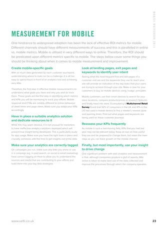 MobileWhitebook2013
www.velti.co.uk 23
Measurement for mobile
One hindrance to widespread adoption has been the lack of effective ROI metrics for mobile.
Different channels should have different measurements of success and this is paralleled in online
vs. mobile metrics. Mobile is utilised in very different ways to online. Therefore, the ROI should
be predicated upon different metrics specific to mobile. The steps below cover some things you
should be thinking about when it comes to mobile measurement and improvement.
Create mobile-specific goals
With so much data generated by each customer touchpoint,
understanding where to look can be a challenge. It is all too
easy to spend hours in front of an analytics tool and achieving
very little.
Therefore, the first step in effective mobile measurement is to
understand what goals you have and why you wish to track
them. These goals are the first step in identifying which metrics
and KPIs you will be monitoring to track your efforts. Mobile
response and CTAs are notably different to online behaviour
of dwell times and page views. Make sure you adapt your KPIs
accordingly.
Have in place a suitable analytics solution
and dedicate resources to it
While this may seem obvious, it is not unusual for marketers
to have ineffective analytics solutions deployed which will
prevent true insight being developed. This is particularly acute
for app usage. Make sure you have the right tools in place and,
crucially, someone with the time to get insights out of the data.
Make sure your analytics are correctly tagged
On campaigns you run, make sure any links you share or use
in a campaign (eg. in paid search, on social or email marketing)
have correct tagging on them to allow you to understand the
sources and media that are contributing to your efforts and
build them into your big data strategies.
Look at landing pages, exit pages and
keywords to identify user intent
Seeing what the most frequent first and last pages of a
customer visit are and the keywords they use to reach your
site will provide an indication of the key tasks that your users
are trying to achieve through your site. Make a case for your
customers to buy on mobile devices using ‘nudge’ principles.
Mobile customers use their smart devices to search for your
store locations, compare products/prices or research features,
and finally head into store. Econsultancy’s Multichannel Retail
Survey found that 32% of consumers in the UK and 41% in the
US had used a mobile device to find a retailer’s nearest store
and opening times. Find out what pages and keywords are
being used on these customer journeys.
Reassess your KPIs frequently
As mobile is such a fast-moving field, KPIs that you had last
year may not be relevant today. Keep an eye on how useful
they are and be prepared to change them, but retain the main
stays as you can track growth on the mobile channel.
Finally, but most importantly, use your insight
to drive change
One significant problem with web analytics and measurement
is that, although companies produce a glut of reports, little
action is taken to make best use of the data collected and
improve the processes through which the company operates.
 