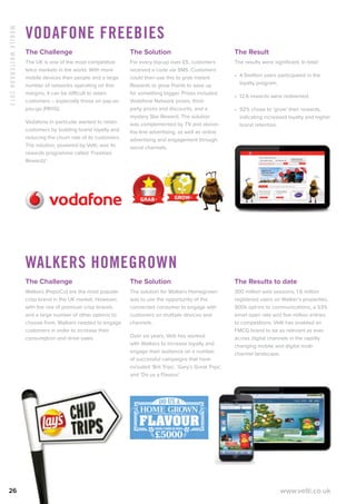MobileWhitebook2013
26 www.velti.co.uk
Vodafone Freebies
The Challenge
The UK is one of the most competitive
telco markets in the world. With more
mobile devices than people and a large
number of networks operating on thin
margins, it can be difficult to retain
customers – especially those on pay-as-
you-go (PAYG).
Vodafone in particular wanted to retain
customers by building brand loyalty and
reducing the churn rate of its customers.
The solution, powered by Velti, was its
rewards programme called ‘Freebies
Rewardz’.
The Solution
For every top-up over £5, customers
received a code via SMS. Customers
could then use this to grab instant
Rewards or grow Points to save up
for something bigger. Prizes included
Vodafone Network prizes, third-
party prizes and discounts, and a
mystery Star Reward. The solution
was complemented by TV and above-
the-line advertising, as well as online
advertising and engagement through
social channels.
The Result
The results were significant. In total:
•	 4.9million users participated in the
loyalty program.
•	 12.6 rewards were redeemed.
•	 92% chose to ‘grow’ their rewards,
indicating increased loyalty and higher
brand retention.
Walkers Homegrown
The Challenge
Walkers (PepsiCo) are the most popular
crisp brand in the UK market. However,
with the rise of premium crisp brands
and a large number of other options to
choose from, Walkers needed to engage
customers in order to increase their
consumption and drive sales.
The Solution
The solution for Walkers Homegrown
was to use the opportunity of the
connected consumer to engage with
customers on multiple devices and
channels.
Over six years, Velti has worked
with Walkers to increase loyalty and
engage their audience on a number
of successful campaigns that have
included ‘Brit Trips’, ‘Gary’s Great Trips’,
and ‘Do us a Flavour’.
The Results to date
300 million web sessions, 1.6 million
registered users on Walker’s properties,
900k opt-ins to communications, a 53%
email open rate and five million entries
to competitions. Velti has enabled an
FMCG brand to be as relevant as ever
across digital channels in the rapidly
changing mobile and digital multi-
channel landscape.
 