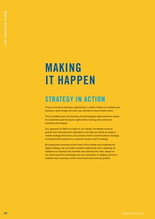 MobileWhitebook2013
28
Making
It Happen
Strategy in action
There is immense business opportunity in mobile. Failure to mobilise your
business, quite simply will mean you will start to lose market share.
The incredible pace and diversity of technological advancements means
it’s essential to get the basics right before moving onto advanced
marketing techniques.
Our approach at Velti is to listen to our clients’ immediate revenue
growth and cost-reduction aspirations and help our clients to shape a
mobile strategy that forms a key strand of their overall business strategy,
including brand experience, customer service and IT strategy.
By putting the consumer at the heart of the mobile and multichannel
digital strategy, we can build a trusted relationship and a roadmap of
initiatives to maximise the benefits and minimise the risks, based on
our sector-specific knowledge and our experience in helping clients to
mobilise their business, and to drive brand and revenue growth.
www.velti.co.uk
 