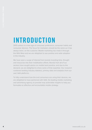 MobileWhitebook2013
4
Introduction2013 ushers in a new age of consumer preference, consumer habits and
consumer devices. The focus for marketers should be the same as it has
always been, on the customer. Mobile marketing has made it through
the Wild West and we are delighted to see positive and wide adoption
in the industry.
We have seen a surge of interest from brands investing time, thought
and resources into their mobilisation efforts. Brands from all of our
sectors have sought advice on mobile best practice, and due to the
demand, we are delighted to share some of that expertise. Our research
combines leading industry statistics, primary data and analytics from our
own Velti platforms.
To fully understand how the end consumers are using their devices, we
are delighted to have partnered with Velti, the leading mobile marketing
and advertising agency, to provide truly actionable insights to help you
formulate an effective and accountable mobile strategy.
www.velti.co.uk
 