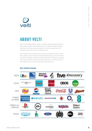 www.velti.co.uk
MobileWhitebook2013
5
About Velti
Velti is the leading global provider of mobile marketing and advertising
technology solutions that enable brands to implement highly targeted,
interactive and measurable campaigns by communicating with and
engaging consumers via their mobile devices.
Velti’s experience in mobile spans all sectors and global regions, whilst
their solutions cover the full end-to-end mobilisation journey, from initial
activation to mobile customer acquisition through to retention strategies.
They work with their clients to educate, optimise and inspire the use of
the mobile channel and ultimately grow their revenues.
Our clients include:
Media
Retail
FMCG
Finance
and MNOs
Gaming and
Gambling
Others
 