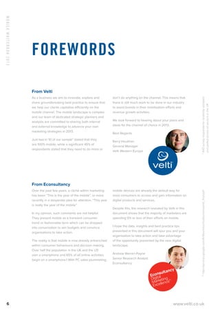 MobileWhitebook2013
6 www.velti.co.uk
From Velti
As a business we aim to innovate, explore and
share groundbreaking best practice to ensure that
we help our clients capitalise efficiently on the
mobile channel. The mobile landscape is complex
and our team of dedicated strategic planners and
analysts are committed to sharing both internal
and external knowledge to advance your own
marketing strategies in 2013.
Just two in 10 of our sample* stated that they
are 100% mobile, while a significant 45% of
respondents stated that they need to do more or
don’t do anything on the channel. This means that
there is still much work to be done in our industry
to assist brands in their mobilisation efforts and
revenue growth activities.
We look forward to hearing about your plans and
ideas for the channel of choice in 2013.
Best Regards
Barry Houlihan
General Manager
Velti Western Europe
From Econsultancy
Over the past few years, a cliché within marketing
has been “This is the year of the mobile”, or more
recently in a desperate plea for attention, “This year
is really the year of the mobile”.
In my opinion, such comments are not helpful.
They present mobile as a transient consumer
trend or fashionable term which can be dropped
into conversation to win budgets and convince
organisations to take action.
The reality is that mobile is now already entrenched
within consumer behaviours and decision making.
Over half the population in the UK and the US
own a smartphone and 65% of all online activities
begin on a smartphone.1 With PC sales plummeting,
mobile devices are already the default way for
most consumers to access and gain information on
digital products and services.
Despite this, the research revealed by Velti in this
document shows that the majority of marketers are
spending 5% or less of their efforts on mobile.
I hope the data, insights and best practice tips
presented in this document will spur you and your
organisation to take action and take advantage
of the opportunity presented by the new digital
landscape.
Andrew Warren-Payne
Senior Research Analyst
Econsultancy
Forewords
**http://services.google.com/fh/files/misc/multiscreenworld_final.pdf*400surveyrespondentsrandomlysampled
andpolledacrossallsectorsintheUK
 