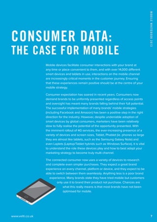 www.velti.co.uk
MobileWhitebook2013
7
Mobile devices facilitate consumer interactions with your brand at
any time or place convenient to them, and with over 14,000 different
smart devices and tablets in use, interactions on the mobile channel
are increasingly critical moments in the customer journey. Ensuring
that these experiences remain positive should be at the centre of your
mobile strategy.
Consumer expectation has soared in recent years. Consumers now
demand brands to be uniformly presented regardless of access points
and oversight has meant many brands falling behind their full potential.
The successful implementation of many brands’ mobile strategies
(including Facebook and Amazon) has been a positive step in the right
direction for the industry. However, despite undeniable adoption of
smart devices by global consumers, marketers have been relatively
slow to fully realise the potential of the opportunity presented. With
the imminent rollout of 4G services, the ever-increasing presence of a
variety of devices and screen sizes, Tablet, Phablet (ie. phones so large
they are almost like tablets, such as the Samsung Galaxy Note) and
even Laplets (Laptop/Tablet hybrids such as Windows Surface), it is vital
to understand the role these devices play and how to best adapt your
marketing strategy to become truly multi channel.
The connected consumer now uses a variety of devices to research
and complete even simpler purchases. They expect a great brand
experience on every channel, platform or device, and they expect to be
able to switch between them seamlessly. Anything less is a poor brand
experience. Many brands state they have tried mobile but customers
only use it to brand their product not purchase. Chances are
what this really means is that most brands have not been
optimised for mobile.
Consumer Data:
The Case for Mobile
 