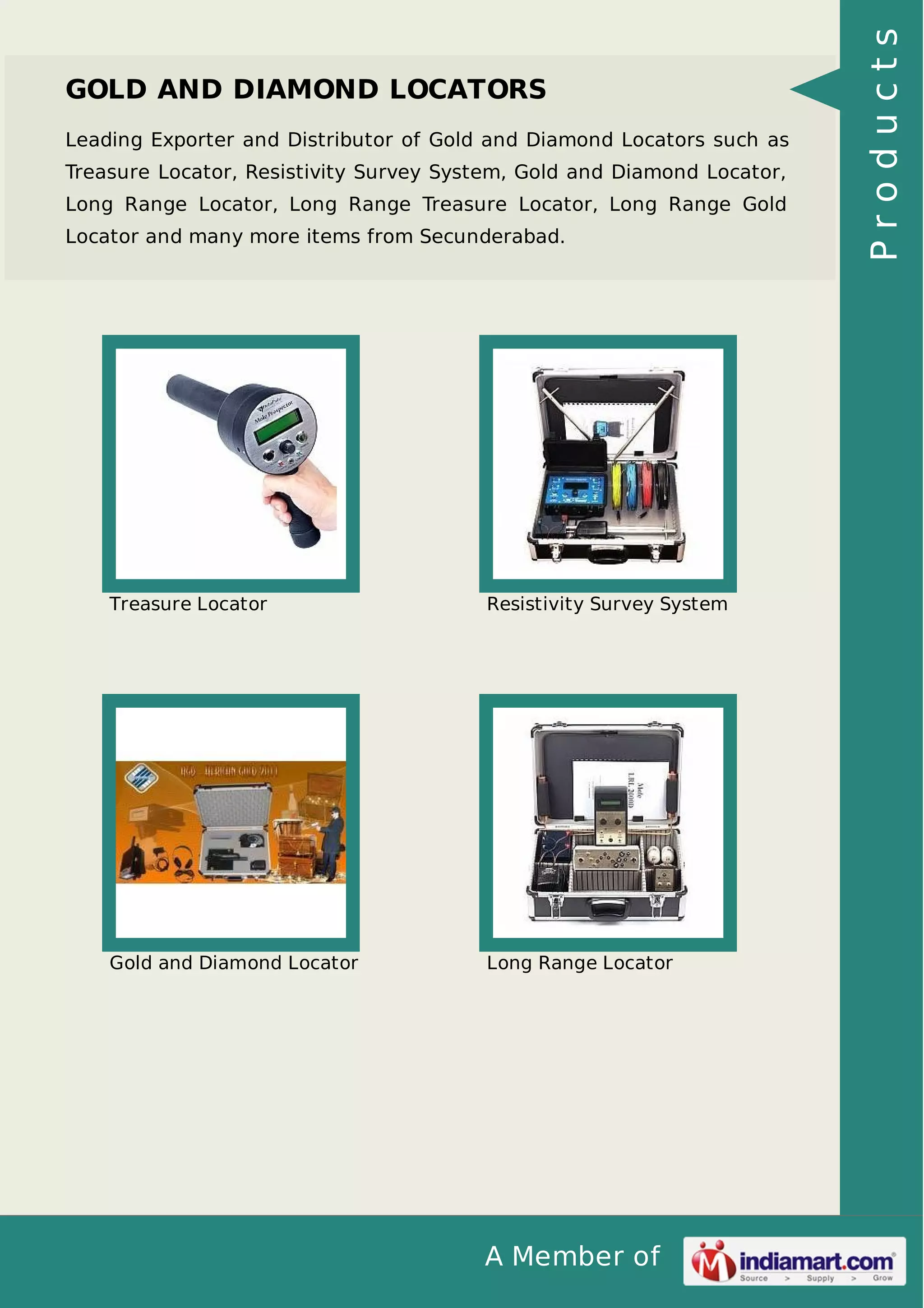A Member of
GOLD AND DIAMOND LOCATORS
Leading Exporter and Distributor of Gold and Diamond Locators such as
Treasure Locator, Resistivity Survey System, Gold and Diamond Locator,
Long Range Locator, Long Range Treasure Locator, Long Range Gold
Locator and many more items from Secunderabad.
Treasure Locator Resistivity Survey System
Gold and Diamond Locator Long Range Locator
Products
 