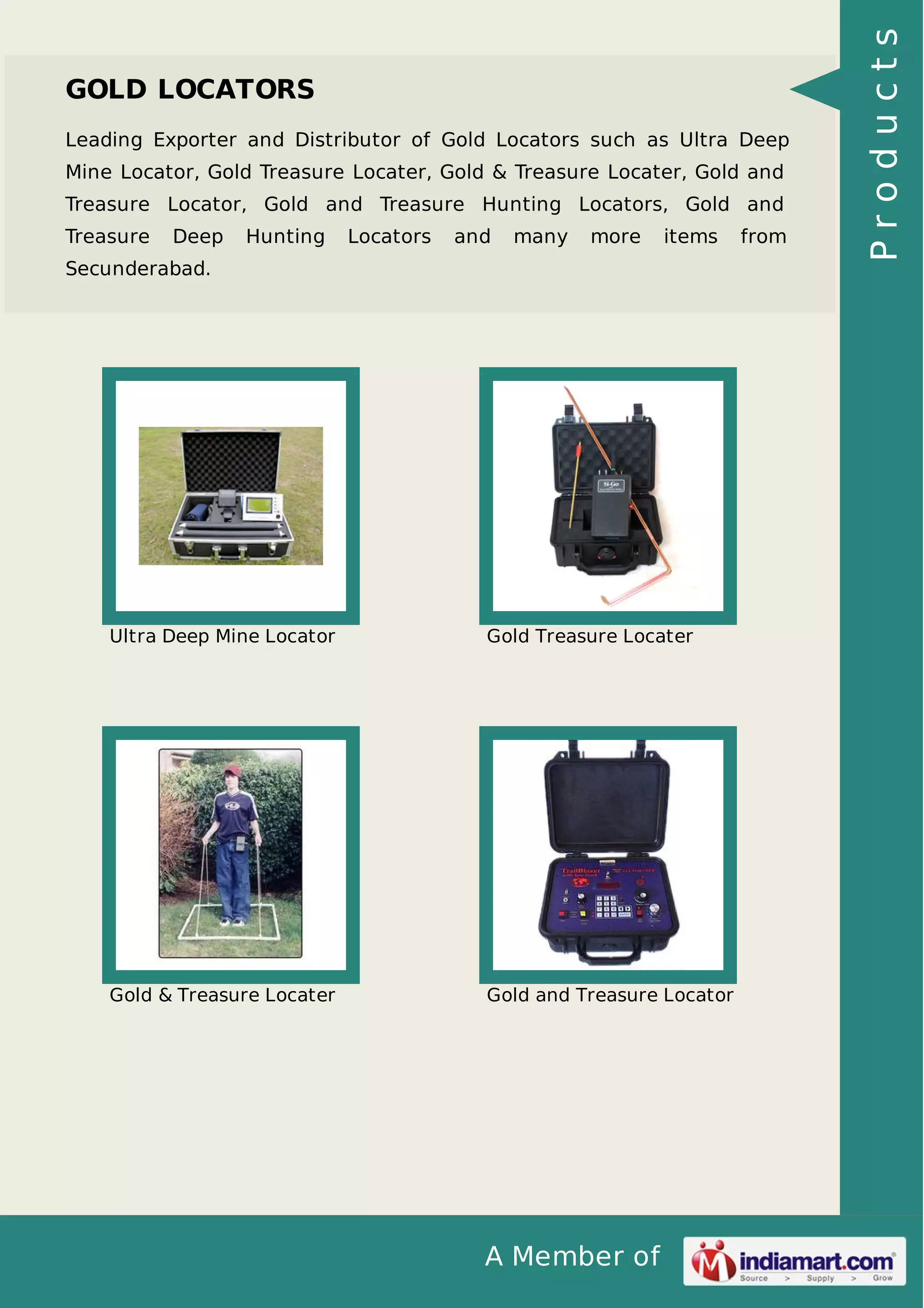 A Member of
GOLD LOCATORS
Leading Exporter and Distributor of Gold Locators such as Ultra Deep
Mine Locator, Gold Treasure Locater, Gold & Treasure Locater, Gold and
Treasure Locator, Gold and Treasure Hunting Locators, Gold and
Treasure Deep Hunting Locators and many more items from
Secunderabad.
Ultra Deep Mine Locator Gold Treasure Locater
Gold & Treasure Locater Gold and Treasure Locator
Products
 