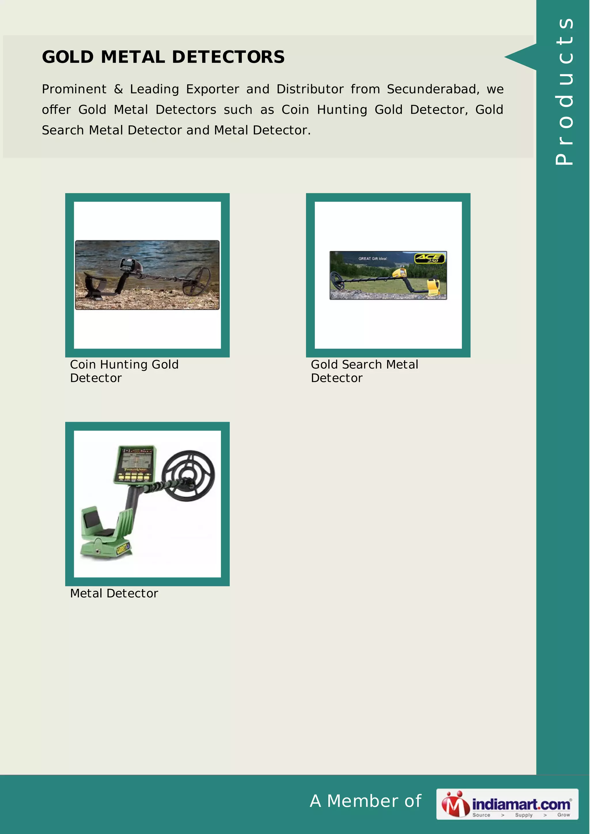 A Member of
GOLD METAL DETECTORS
Prominent & Leading Exporter and Distributor from Secunderabad, we
oﬀer Gold Metal Detectors such as Coin Hunting Gold Detector, Gold
Search Metal Detector and Metal Detector.
Coin Hunting Gold
Detector
Gold Search Metal
Detector
Metal Detector
Products
 