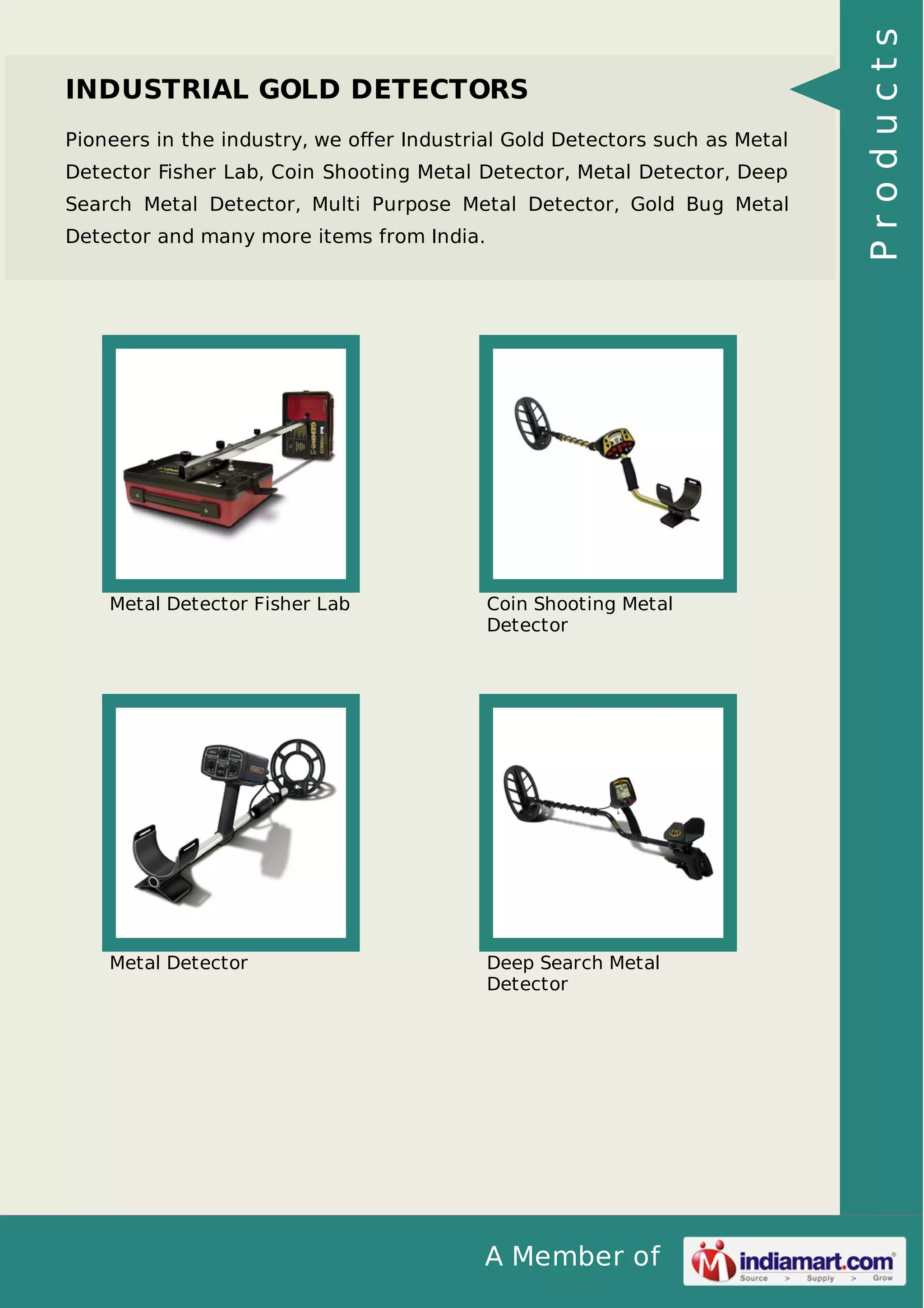 A Member of
INDUSTRIAL GOLD DETECTORS
Pioneers in the industry, we oﬀer Industrial Gold Detectors such as Metal
Detector Fisher Lab, Coin Shooting Metal Detector, Metal Detector, Deep
Search Metal Detector, Multi Purpose Metal Detector, Gold Bug Metal
Detector and many more items from India.
Metal Detector Fisher Lab Coin Shooting Metal
Detector
Metal Detector Deep Search Metal
Detector
Products
 