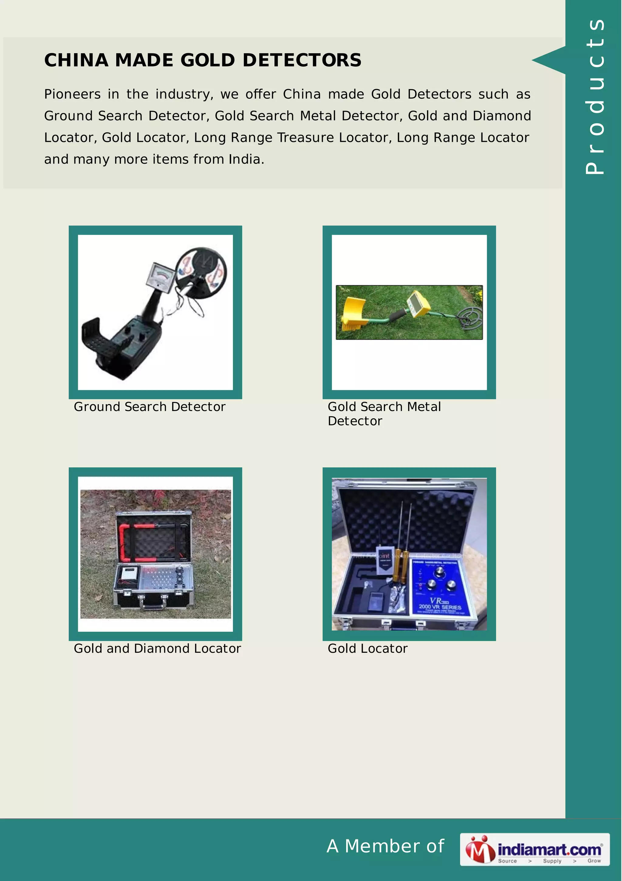 A Member of
CHINA MADE GOLD DETECTORS
Pioneers in the industry, we oﬀer China made Gold Detectors such as
Ground Search Detector, Gold Search Metal Detector, Gold and Diamond
Locator, Gold Locator, Long Range Treasure Locator, Long Range Locator
and many more items from India.
Ground Search Detector Gold Search Metal
Detector
Gold and Diamond Locator Gold Locator
Products
 