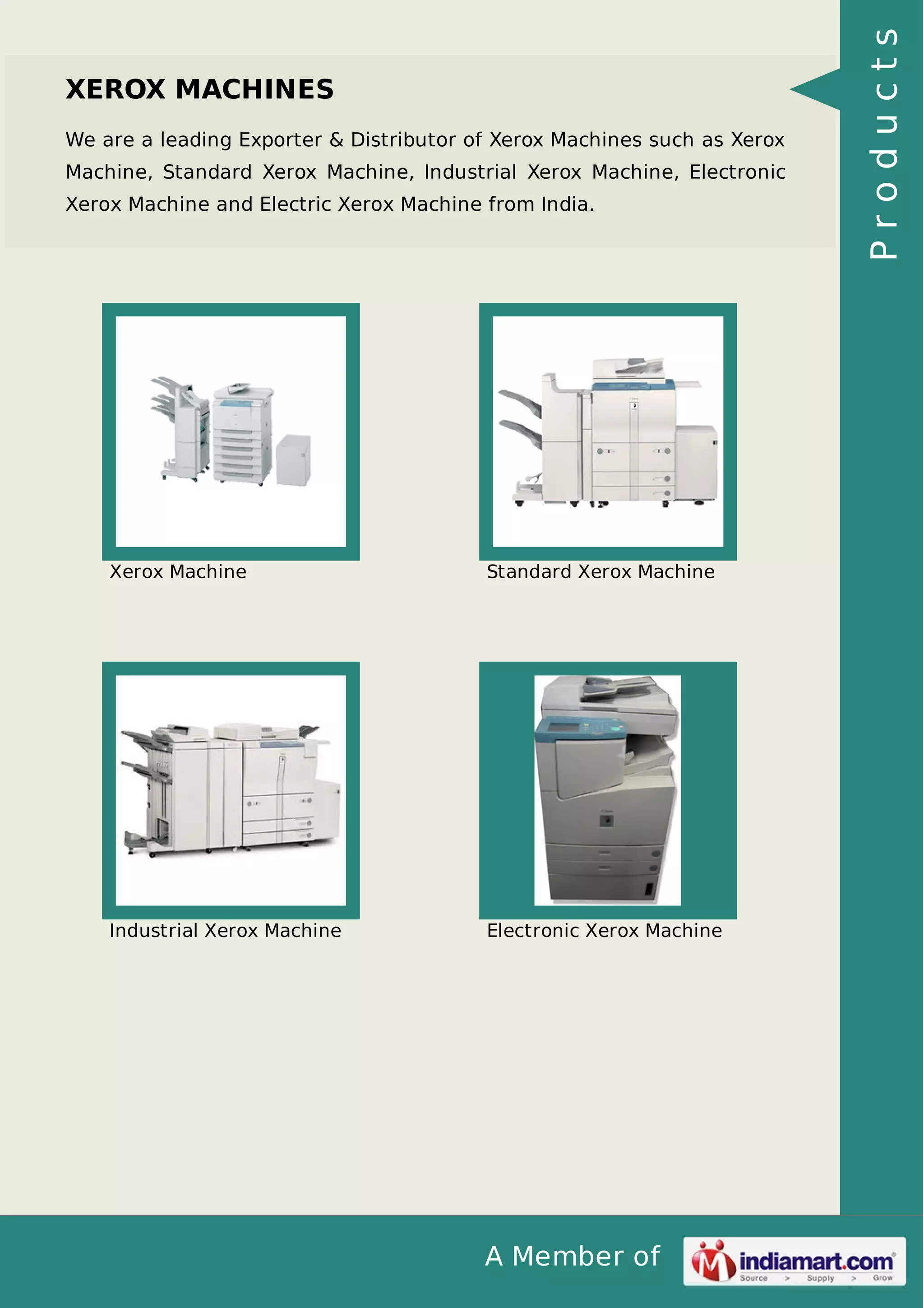 A Member of
XEROX MACHINES
We are a leading Exporter & Distributor of Xerox Machines such as Xerox
Machine, Standard Xerox Machine, Industrial Xerox Machine, Electronic
Xerox Machine and Electric Xerox Machine from India.
Xerox Machine Standard Xerox Machine
Industrial Xerox Machine Electronic Xerox Machine
Products
 