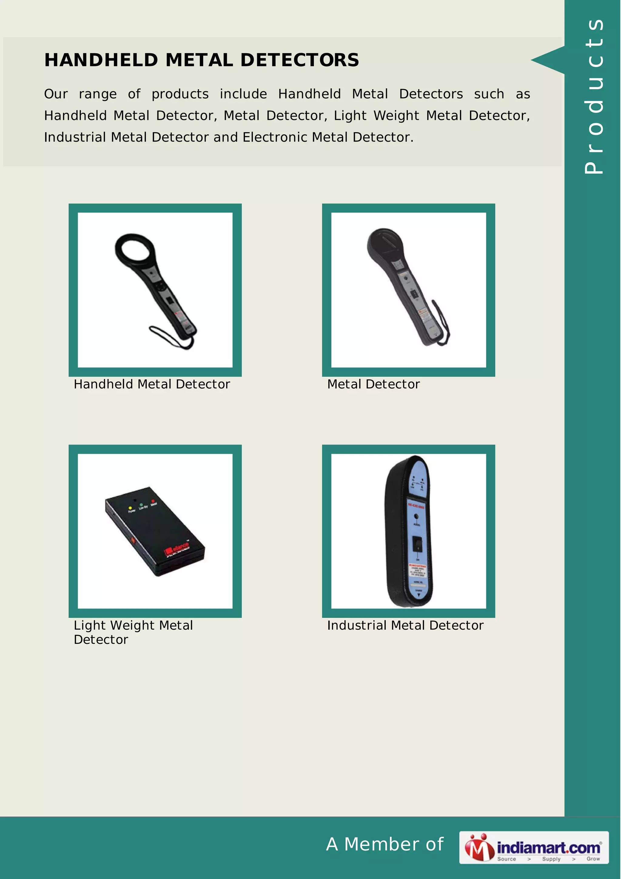 A Member of
HANDHELD METAL DETECTORS
Our range of products include Handheld Metal Detectors such as
Handheld Metal Detector, Metal Detector, Light Weight Metal Detector,
Industrial Metal Detector and Electronic Metal Detector.
Handheld Metal Detector Metal Detector
Light Weight Metal
Detector
Industrial Metal Detector
Products
 